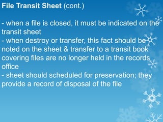 File Transit Sheet (cont.)
- when a file is closed, it must be indicated on the
transit sheet
- when destroy or transfer, this fact should be
noted on the sheet & transfer to a transit book
covering files are no longer held in the records
office
- sheet should scheduled for preservation; they
provide a record of disposal of the file
 