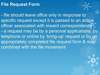 File Request Form
- file should leave office only in response to
specific request except it is passed to an action
officer associated with inward correspondence
- a request may be by a personal applications, by
telephone or online by ‘bring-up’ request or by an
appropriately completed file request form & may
combined with the file movement
 