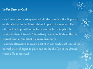 In-Use Sheet or Card
- an in-use sheet is completed within the records office & placed
on the shelf or in the filing cabinet in place of a removed file
- it could be kept within the file when the file is in place &
removed when it issued. Alternatively, use a duplicate of the file
request form or the latest file movement form
- another alternative to create a set of in-use cards, each size of the
normal sheet of paper & place one on the shelf or in the drawer
when a file is removed
 