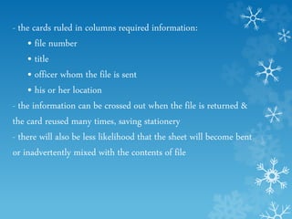 - the cards ruled in columns required information:
• file number
• title
• officer whom the file is sent
• his or her location
- the information can be crossed out when the file is returned &
the card reused many times, saving stationery
- there will also be less likelihood that the sheet will become bent
or inadvertently mixed with the contents of file
 