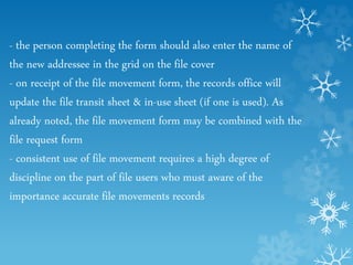 - the person completing the form should also enter the name of
the new addressee in the grid on the file cover
- on receipt of the file movement form, the records office will
update the file transit sheet & in-use sheet (if one is used). As
already noted, the file movement form may be combined with the
file request form
- consistent use of file movement requires a high degree of
discipline on the part of file users who must aware of the
importance accurate file movements records
 