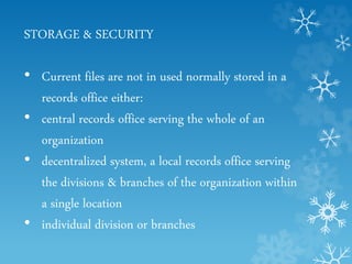 STORAGE & SECURITY
• Current files are not in used normally stored in a
records office either:
• central records office serving the whole of an
organization
• decentralized system, a local records office serving
the divisions & branches of the organization within
a single location
• individual division or branches
 