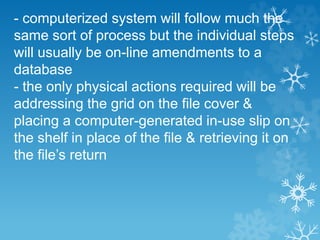 - computerized system will follow much the
same sort of process but the individual steps
will usually be on-line amendments to a
database
- the only physical actions required will be
addressing the grid on the file cover &
placing a computer-generated in-use slip on
the shelf in place of the file & retrieving it on
the file’s return
 
