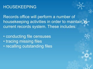 HOUSEKEEPING
Records office will perform a number of
housekeeping activities in order to maintain its
current records system. These includes:
• conducting file censuses
• tracing missing files
• recalling outstanding files
 
