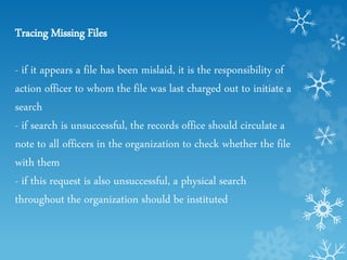 Tracing Missing Files
- if it appears a file has been mislaid, it is the responsibility of
action officer to whom the file was last charged out to initiate a
search
- if search is unsuccessful, the records office should circulate a
note to all officers in the organization to check whether the file
with them
- if this request is also unsuccessful, a physical search
throughout the organization should be instituted
 