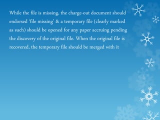 While the file is missing, the charge-out document should
endorsed ‘file missing’ & a temporary file (clearly marked
as such) should be opened for any paper accruing pending
the discovery of the original file. When the original file is
recovered, the temporary file should be merged with it
 