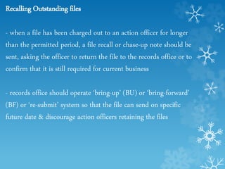 Recalling Outstanding files
- when a file has been charged out to an action officer for longer
than the permitted period, a file recall or chase-up note should be
sent, asking the officer to return the file to the records office or to
confirm that it is still required for current business
- records office should operate ‘bring-up’ (BU) or ‘bring-forward’
(BF) or ‘re-submit’ system so that the file can send on specific
future date & discourage action officers retaining the files
 