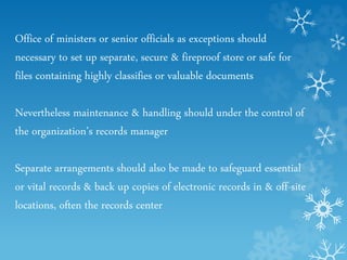 Office of ministers or senior officials as exceptions should
necessary to set up separate, secure & fireproof store or safe for
files containing highly classifies or valuable documents
Nevertheless maintenance & handling should under the control of
the organization’s records manager
Separate arrangements should also be made to safeguard essential
or vital records & back up copies of electronic records in & off-site
locations, often the records center
 