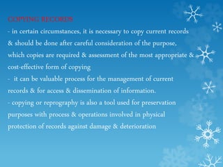 COPYING RECORDS
- in certain circumstances, it is necessary to copy current records
& should be done after careful consideration of the purpose,
which copies are required & assessment of the most appropriate &
cost-effective form of copying
- it can be valuable process for the management of current
records & for access & dissemination of information.
- copying or reprography is also a tool used for preservation
purposes with process & operations involved in physical
protection of records against damage & deterioration
 