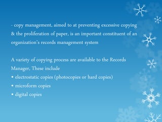 - copy management, aimed to at preventing excessive copying
& the proliferation of paper, is an important constituent of an
organization’s records management system
A variety of copying process are available to the Records
Manager, These include
• electrostatic copies (photocopies or hard copies)
• microform copies
• digital copies
 