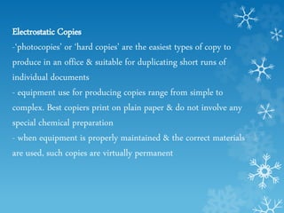 Electrostatic Copies
-‘photocopies’ or ‘hard copies’ are the easiest types of copy to
produce in an office & suitable for duplicating short runs of
individual documents
- equipment use for producing copies range from simple to
complex. Best copiers print on plain paper & do not involve any
special chemical preparation
- when equipment is properly maintained & the correct materials
are used, such copies are virtually permanent
 