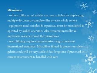 Microforms
- roll microfilm or microfiche are most suitable for duplicating
multiple documents (complete files or even whole series)
- equipment used complex & expensive, must be maintained &
operated by skilled operators. Also required microfilm &
microfiche readers to read the microforms
- microfilming require comprehensive range of relevant
international standards. Microfilms filmed & process on silver-
gelatin stock will be very stable & last long time if preserved in
correct environment & handled with care
 