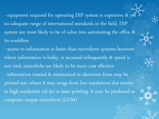 - equipment required for operating DIP system is expensive & yet
no adequate range of international standards in the field. DIP
system are most likely to be of value into automating the office &
its workflow
- access to information is faster than microform systems however
where information is bulky, is accessed infrequently & speed is
not vital, microfiche are likely to be more cost effective
- information created & maintained in electronic form may be
printed out, where it may range from low resolutions dot-matrix
to high resolution ink-jet or laser printing. It may be produced as
computer output microform (COM)
 