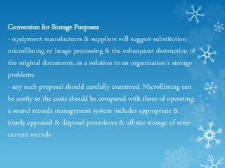 Conversion for Storage Purposes
- equipment manufactures & suppliers will suggest substitution
microfilming or image processing & the subsequent destruction of
the original documents, as a solution to an organization’s storage
problems
- any such proposal should carefully examined. Microfilming can
be costly so the costs should be compared with those of operating
a sound records management system includes appropriate &
timely appraisal & disposal procedures & off-site storage of semi-
current records
 