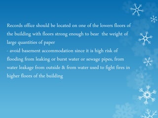 Records office should be located on one of the lowers floors of
the building with floors strong enough to bear the weight of
large quantities of paper
- avoid basement accommodation since it is high risk of
flooding from leaking or burst water or sewage pipes, from
water leakage from outside & from water used to fight fires in
higher floors of the building
 