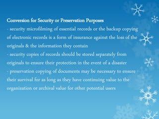 Conversion for Security or Preservation Purposes
- security microfilming of essential records or the backup copying
of electronic records is a form of insurance against the loss of the
originals & the information they contain
- security copies of records should be stored separately from
originals to ensure their protection in the event of a disaster
- preservation copying of documents may be necessary to ensure
their survival for as long as they have continuing value to the
organization or archival value for other potential users
 
