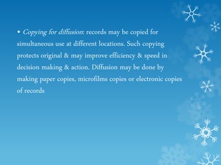 • Copying for diffusion: records may be copied for
simultaneous use at different locations. Such copying
protects original & may improve efficiency & speed in
decision making & action. Diffusion may be done by
making paper copies, microfilms copies or electronic copies
of records
 