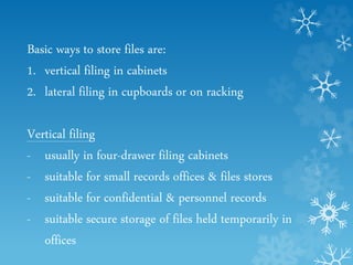 Basic ways to store files are:
1. vertical filing in cabinets
2. lateral filing in cupboards or on racking
Vertical filing
- usually in four-drawer filing cabinets
- suitable for small records offices & files stores
- suitable for confidential & personnel records
- suitable secure storage of files held temporarily in
offices
 