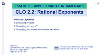 1
CLO 2.2: Rational Exponents
LSM 0103 – APPLIED MATH FUNDAMENTALS
Aims and Objectives
1. Simplifying nth roots
2. Simplifying 𝑎
1
𝑛 and 𝑎
𝑚
𝑛
3. Simplifying expressions with rational exponents
Reference:
Connect with eText: College Algebra, Miller/Gerken,
Section R.3 Pages 32-35
Pages 37-38: #53-94
This icon means that related video is available.
Click the video link when in Slide Show.
 