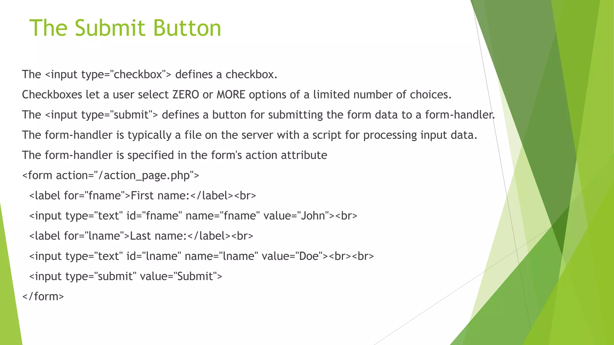The Submit Button
The <input type="checkbox"> defines a checkbox.
Checkboxes let a user select ZERO or MORE options of a limited number of choices.
The <input type="submit"> defines a button for submitting the form data to a form-handler.
The form-handler is typically a file on the server with a script for processing input data.
The form-handler is specified in the form's action attribute
<form action="/action_page.php">
<label for="fname">First name:</label><br>
<input type="text" id="fname" name="fname" value="John"><br>
<label for="lname">Last name:</label><br>
<input type="text" id="lname" name="lname" value="Doe"><br><br>
<input type="submit" value="Submit">
</form>
 