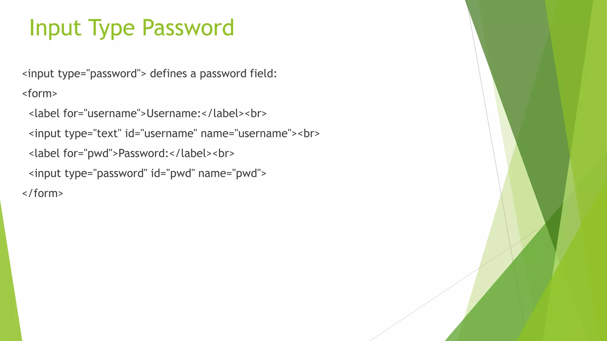 Input Type Password
<input type="password"> defines a password field:
<form>
<label for="username">Username:</label><br>
<input type="text" id="username" name="username"><br>
<label for="pwd">Password:</label><br>
<input type="password" id="pwd" name="pwd">
</form>
 