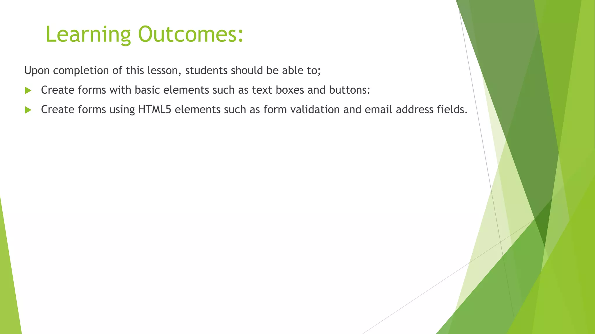 Learning Outcomes:
Upon completion of this lesson, students should be able to;
 Create forms with basic elements such as text boxes and buttons:
 Create forms using HTML5 elements such as form validation and email address fields.
 