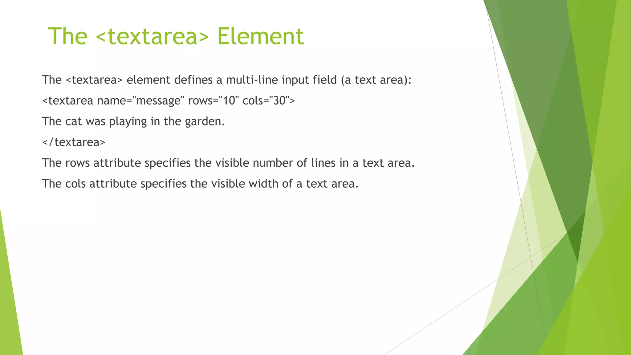 The <textarea> Element
The <textarea> element defines a multi-line input field (a text area):
<textarea name="message" rows="10" cols="30">
The cat was playing in the garden.
</textarea>
The rows attribute specifies the visible number of lines in a text area.
The cols attribute specifies the visible width of a text area.
 