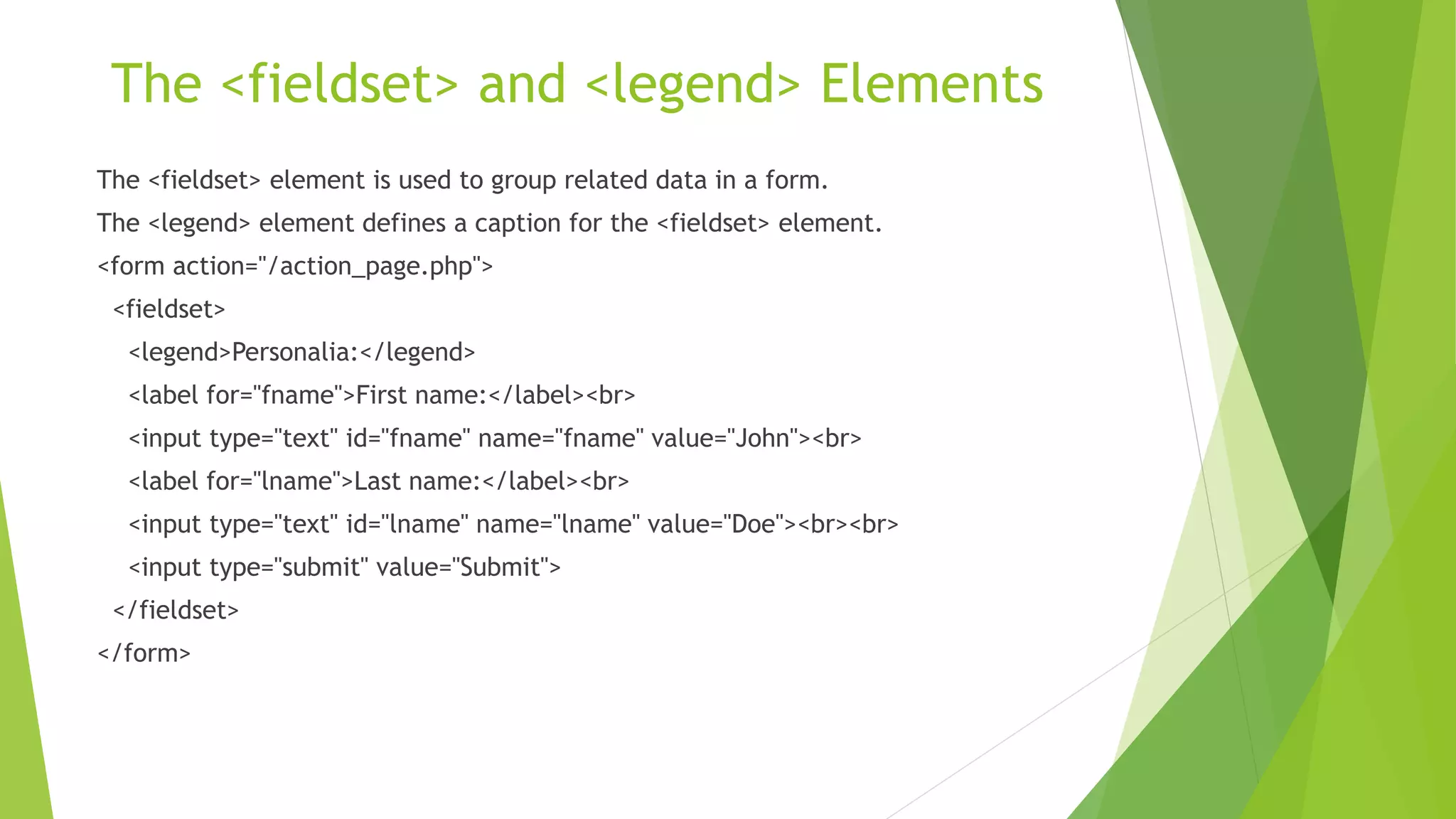The <fieldset> and <legend> Elements
The <fieldset> element is used to group related data in a form.
The <legend> element defines a caption for the <fieldset> element.
<form action="/action_page.php">
<fieldset>
<legend>Personalia:</legend>
<label for="fname">First name:</label><br>
<input type="text" id="fname" name="fname" value="John"><br>
<label for="lname">Last name:</label><br>
<input type="text" id="lname" name="lname" value="Doe"><br><br>
<input type="submit" value="Submit">
</fieldset>
</form>
 