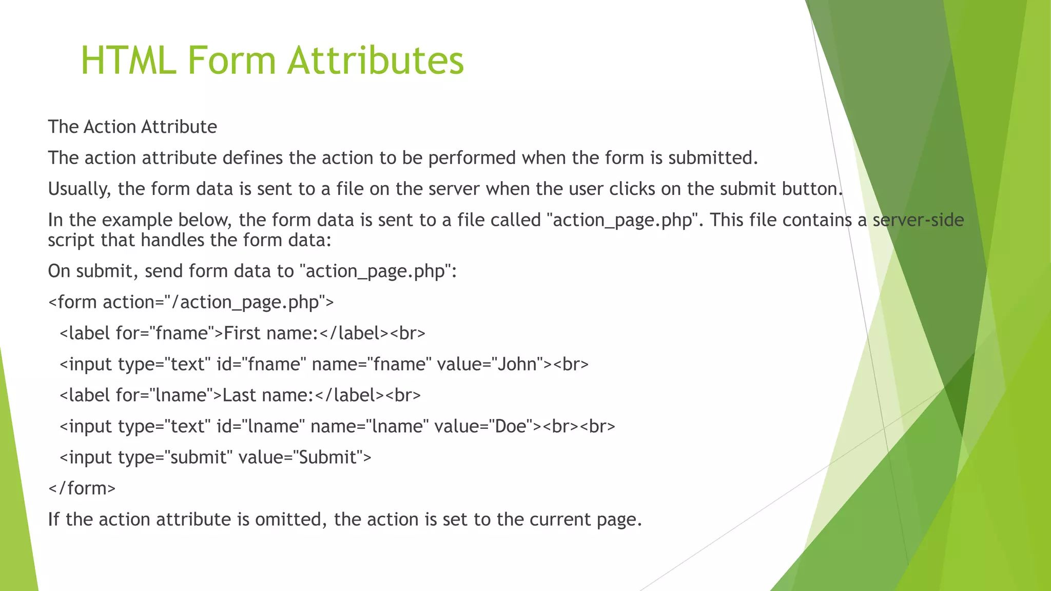 HTML Form Attributes
The Action Attribute
The action attribute defines the action to be performed when the form is submitted.
Usually, the form data is sent to a file on the server when the user clicks on the submit button.
In the example below, the form data is sent to a file called "action_page.php". This file contains a server-side
script that handles the form data:
On submit, send form data to "action_page.php":
<form action="/action_page.php">
<label for="fname">First name:</label><br>
<input type="text" id="fname" name="fname" value="John"><br>
<label for="lname">Last name:</label><br>
<input type="text" id="lname" name="lname" value="Doe"><br><br>
<input type="submit" value="Submit">
</form>
If the action attribute is omitted, the action is set to the current page.
 