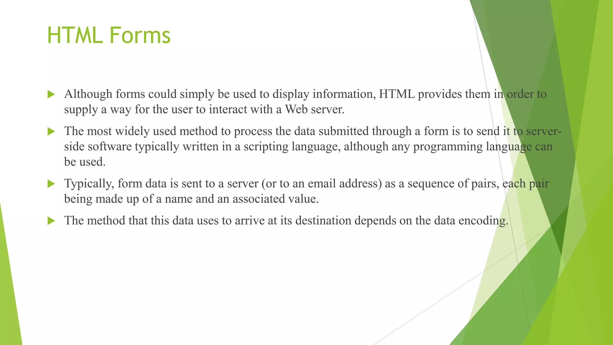 HTML Forms
 Although forms could simply be used to display information, HTML provides them in order to
supply a way for the user to interact with a Web server.
 The most widely used method to process the data submitted through a form is to send it to server-
side software typically written in a scripting language, although any programming language can
be used.
 Typically, form data is sent to a server (or to an email address) as a sequence of pairs, each pair
being made up of a name and an associated value.
 The method that this data uses to arrive at its destination depends on the data encoding.
 