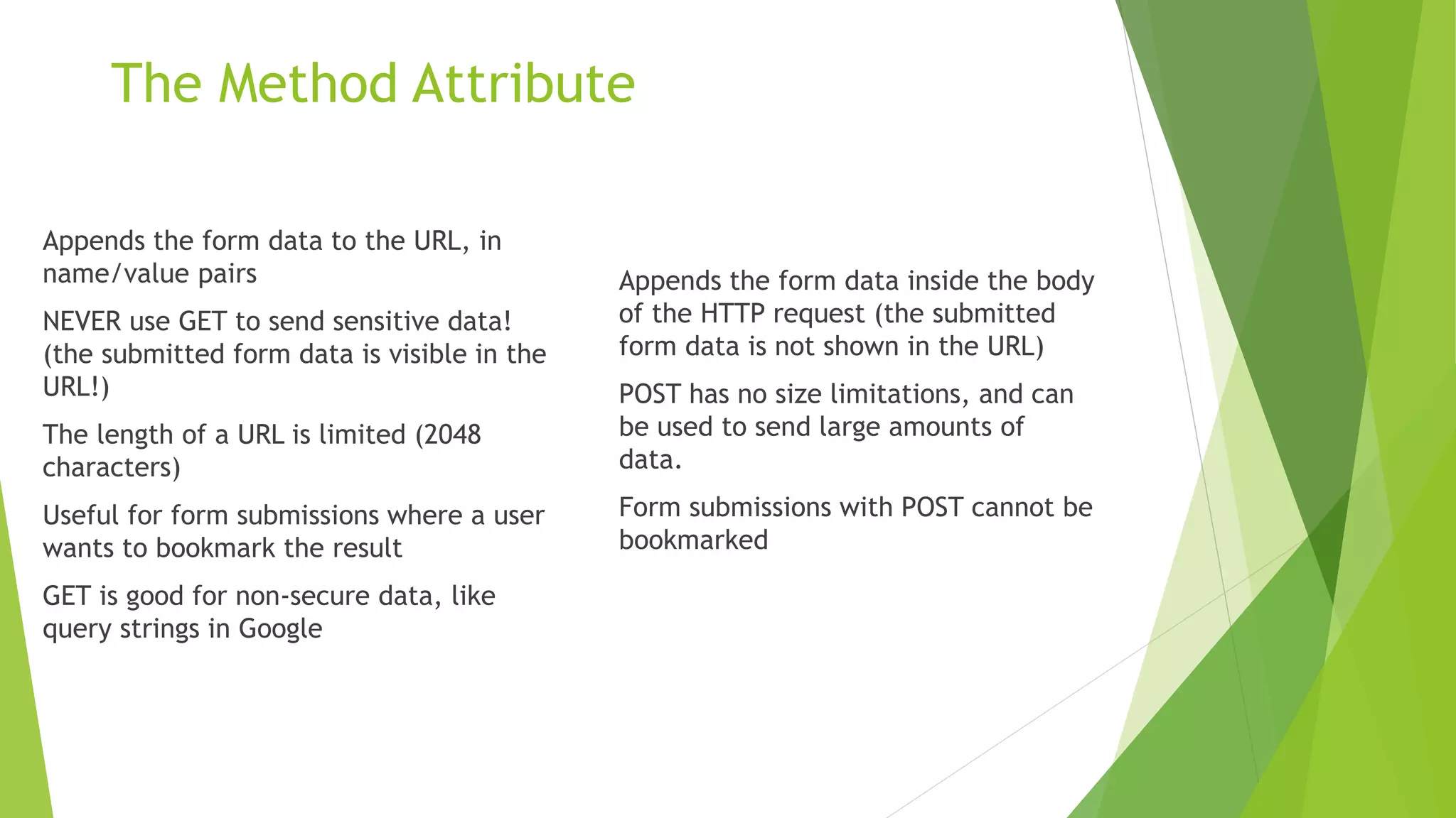 The Method Attribute
Appends the form data to the URL, in
name/value pairs
NEVER use GET to send sensitive data!
(the submitted form data is visible in the
URL!)
The length of a URL is limited (2048
characters)
Useful for form submissions where a user
wants to bookmark the result
GET is good for non-secure data, like
query strings in Google
Appends the form data inside the body
of the HTTP request (the submitted
form data is not shown in the URL)
POST has no size limitations, and can
be used to send large amounts of
data.
Form submissions with POST cannot be
bookmarked
 