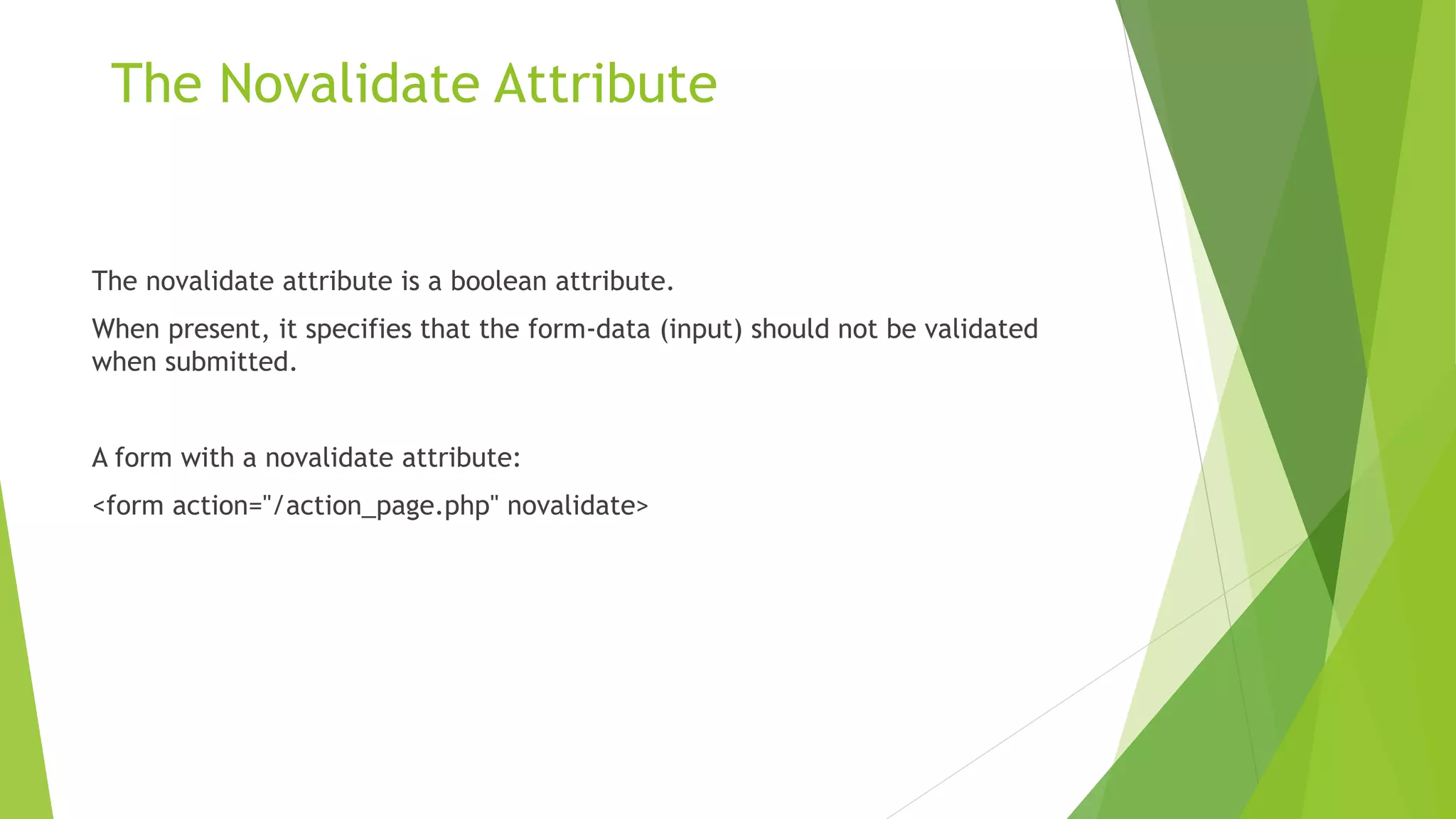 The Novalidate Attribute
The novalidate attribute is a boolean attribute.
When present, it specifies that the form-data (input) should not be validated
when submitted.
A form with a novalidate attribute:
<form action="/action_page.php" novalidate>
 