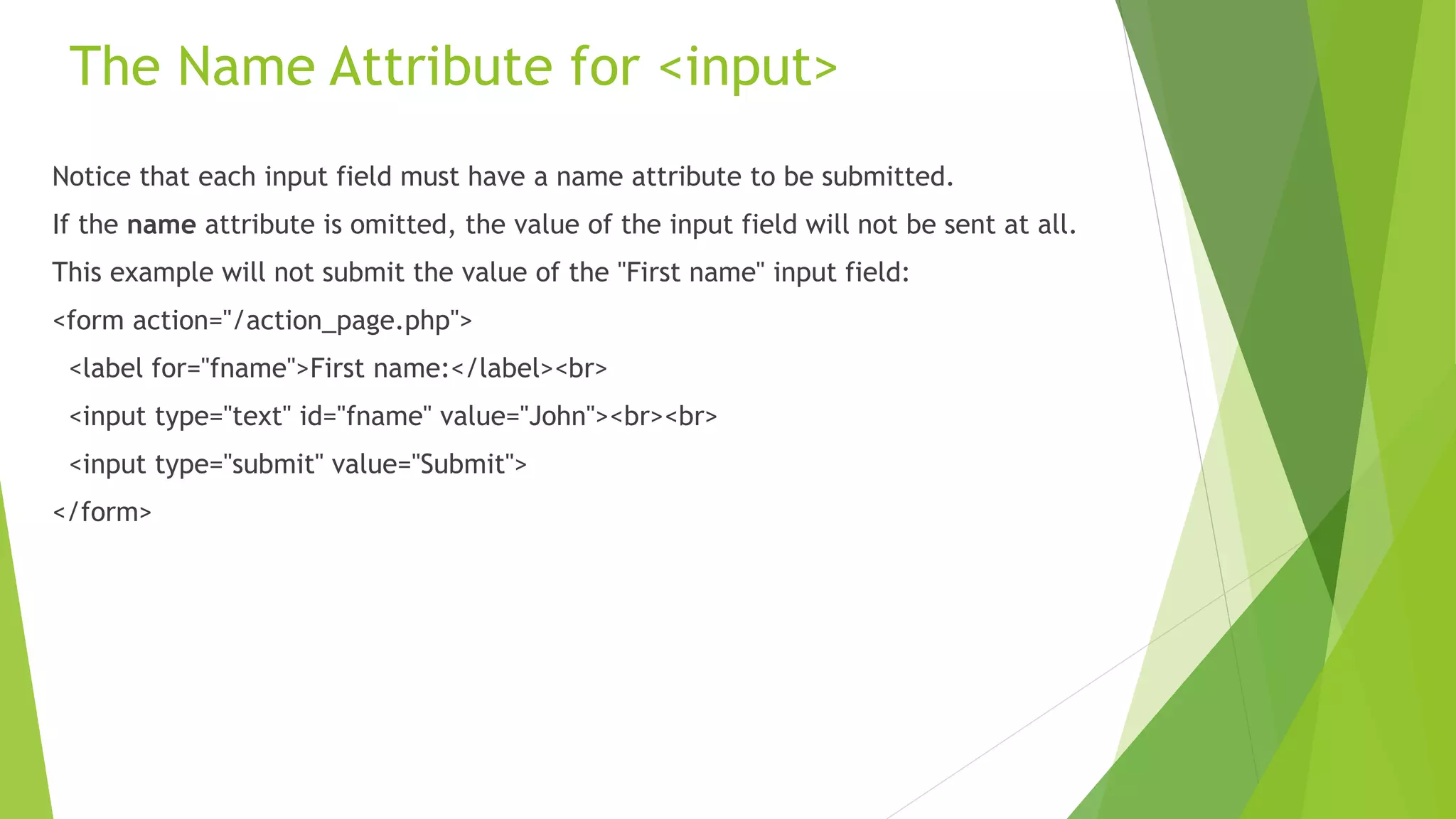 The Name Attribute for <input>
Notice that each input field must have a name attribute to be submitted.
If the name attribute is omitted, the value of the input field will not be sent at all.
This example will not submit the value of the "First name" input field:
<form action="/action_page.php">
<label for="fname">First name:</label><br>
<input type="text" id="fname" value="John"><br><br>
<input type="submit" value="Submit">
</form>
 