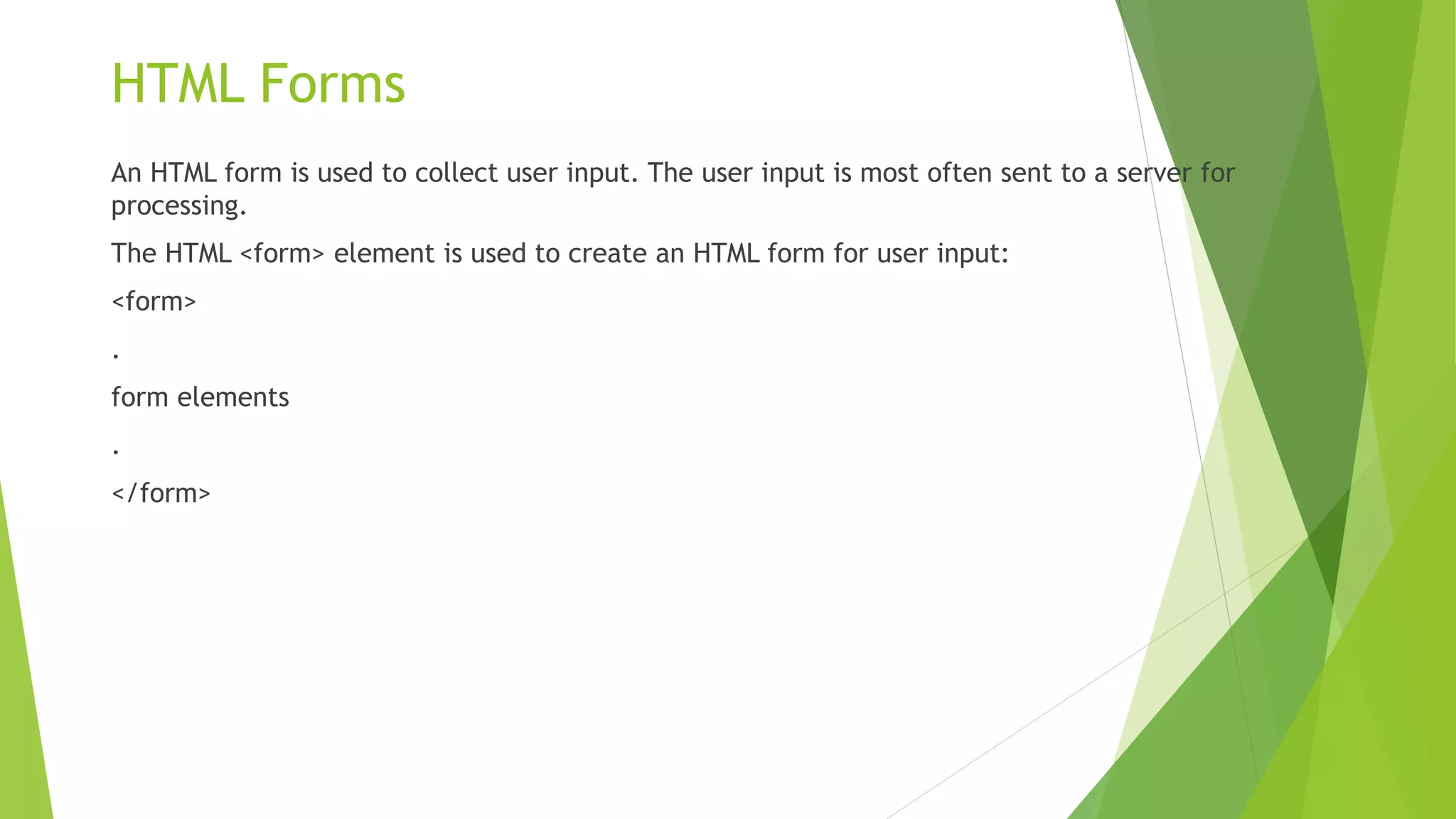 HTML Forms
An HTML form is used to collect user input. The user input is most often sent to a server for
processing.
The HTML <form> element is used to create an HTML form for user input:
<form>
.
form elements
.
</form>
 