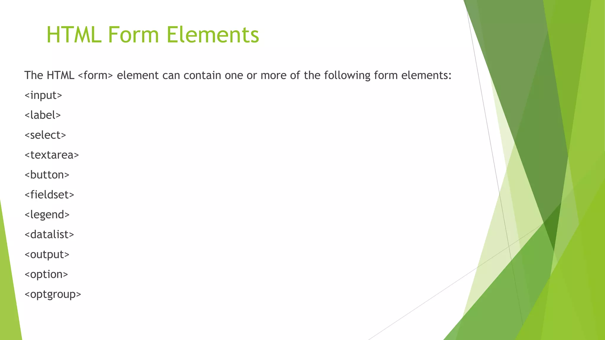 HTML Form Elements
The HTML <form> element can contain one or more of the following form elements:
<input>
<label>
<select>
<textarea>
<button>
<fieldset>
<legend>
<datalist>
<output>
<option>
<optgroup>
 
