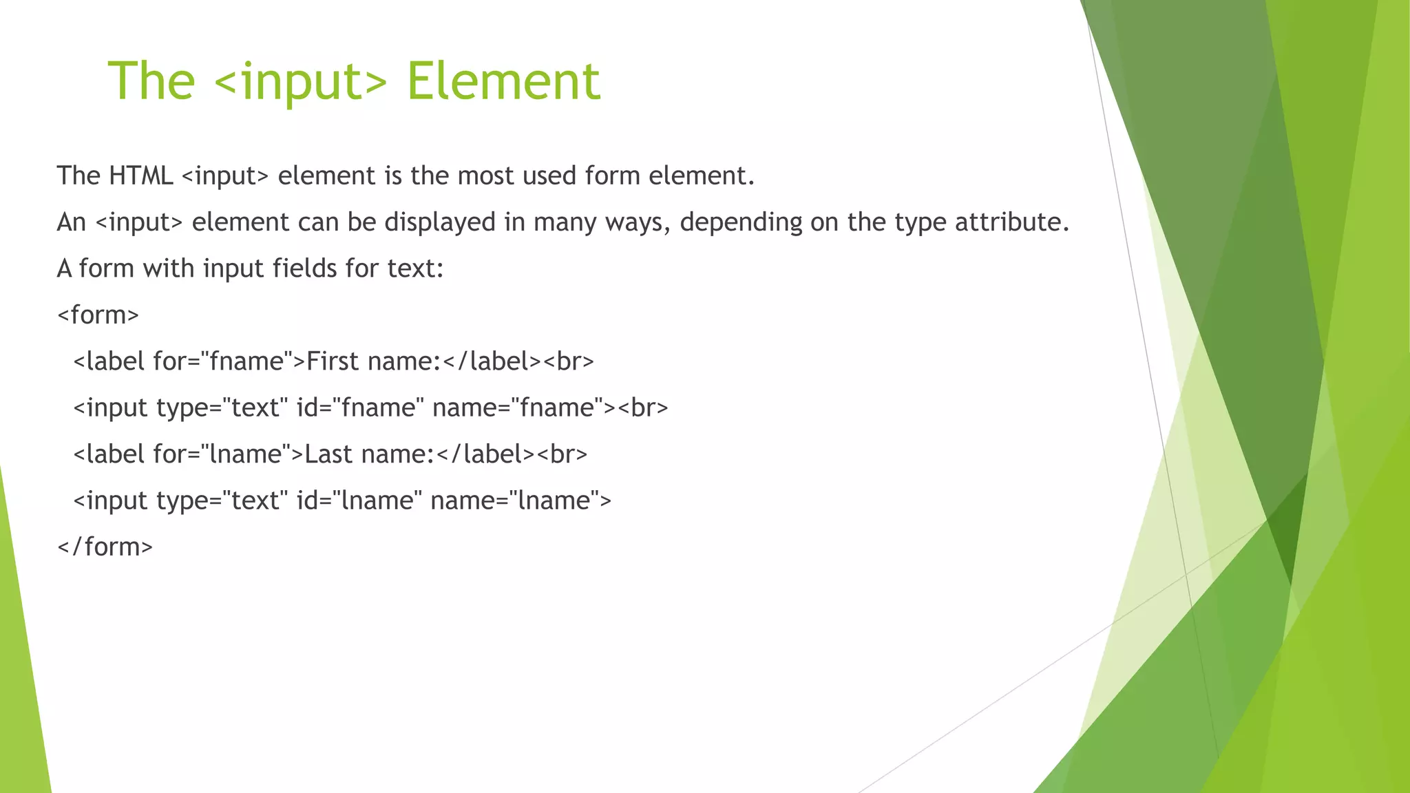 The <input> Element
The HTML <input> element is the most used form element.
An <input> element can be displayed in many ways, depending on the type attribute.
A form with input fields for text:
<form>
<label for="fname">First name:</label><br>
<input type="text" id="fname" name="fname"><br>
<label for="lname">Last name:</label><br>
<input type="text" id="lname" name="lname">
</form>
 