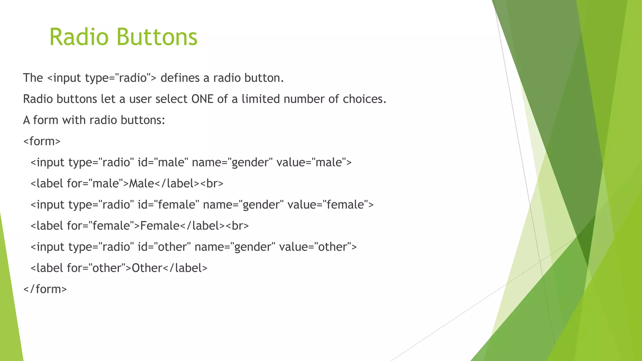 Radio Buttons
The <input type="radio"> defines a radio button.
Radio buttons let a user select ONE of a limited number of choices.
A form with radio buttons:
<form>
<input type="radio" id="male" name="gender" value="male">
<label for="male">Male</label><br>
<input type="radio" id="female" name="gender" value="female">
<label for="female">Female</label><br>
<input type="radio" id="other" name="gender" value="other">
<label for="other">Other</label>
</form>
 