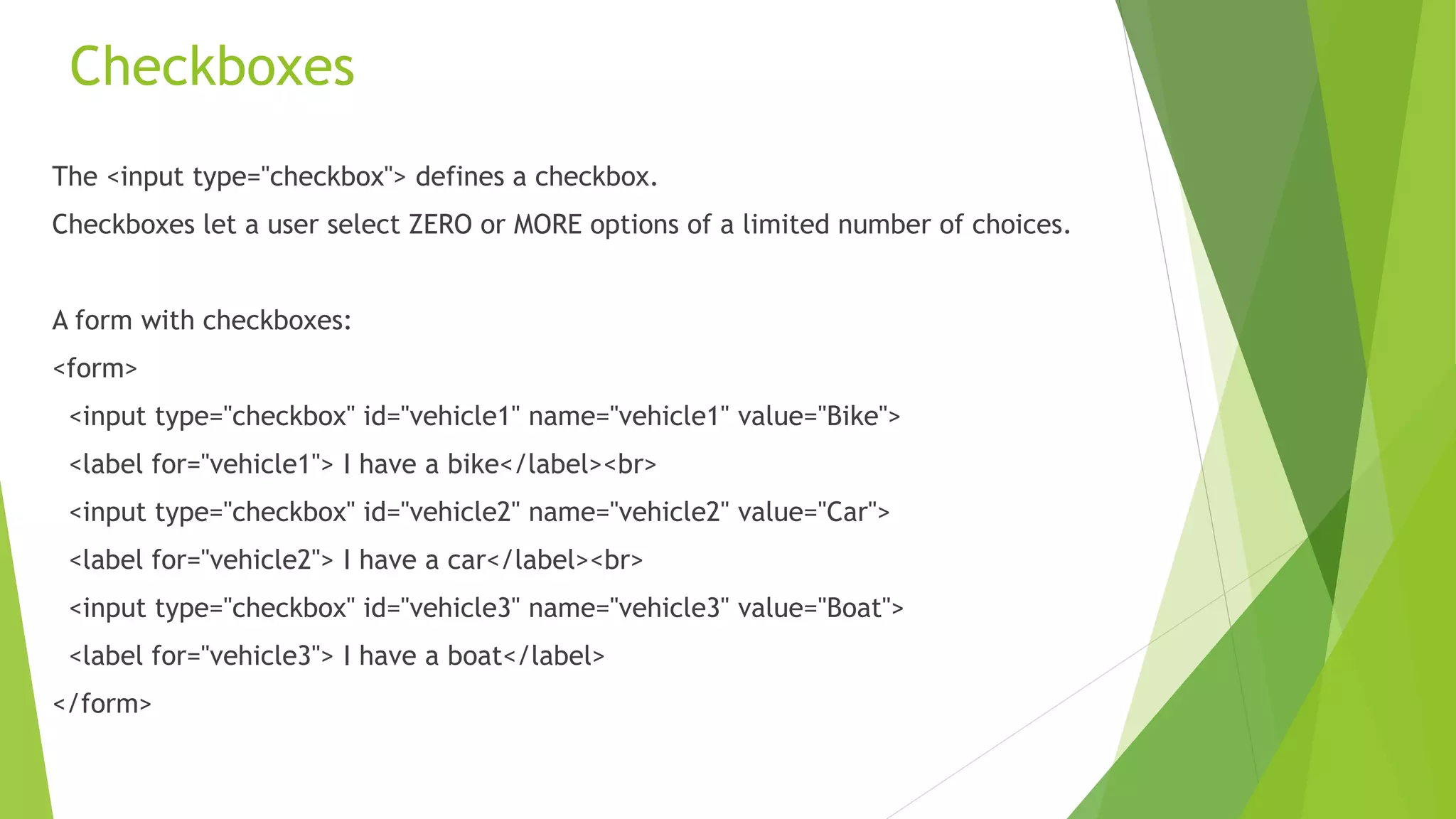 Checkboxes
The <input type="checkbox"> defines a checkbox.
Checkboxes let a user select ZERO or MORE options of a limited number of choices.
A form with checkboxes:
<form>
<input type="checkbox" id="vehicle1" name="vehicle1" value="Bike">
<label for="vehicle1"> I have a bike</label><br>
<input type="checkbox" id="vehicle2" name="vehicle2" value="Car">
<label for="vehicle2"> I have a car</label><br>
<input type="checkbox" id="vehicle3" name="vehicle3" value="Boat">
<label for="vehicle3"> I have a boat</label>
</form>
 