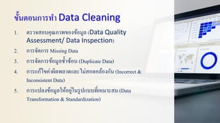 ขั้นตอนการทา Data Cleaning
1. ตรวจสอบคุณภาพของข้อมูล (Data Quality
Assessment/ Data Inspection)
2. การจัดการ Missing Data
3. การจัดการข้อมูลซ้าซ้อน (Duplicate Data)
4. การแก้ไขค่าผิดพลาดและไม่สอดคล้องกัน (Incorrect &
InconsistentData)
5. การแปลงข้อมูลให้อยู่ในรูปแบบที่เหมาะสม (Data
Transformation & Standardization)
 