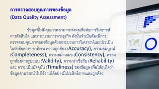 การตรวจสอบคุณภาพของข้อมูล
(Data Quality Assessment)
ข้อมูลที่ไม่มีคุณภาพสามารถส่งผลเสียต่อการวิเคราะห์
การตัดสินใจ และกระบวนการทางธุรกิจ ดังนั้นจาเป็นต้องมีการ
ตรวจสอบคุณภาพของข้อมูลด้วยกระบวนการวิเคราะห์และประเมิน
ในหัวข้อต่างๆ อาทิเช่น ความถูกต้อง (Accuracy), ความสมบูรณ์
(Completeness), ความสม่าเสมอ (Consistency), ความ
ถูกต้องตามรูปแบบ (Validity), ความน่าเชื่อถือ (Reliability)
และ ความเป็นปัจจุบัน (Timeliness) ของข้อมูล เพื่อให้แน่ใจว่า
ข้อมูลสามารถนาไปใช้งานได้อย่างมีประสิทธิภาพและถูกต้อง
 
