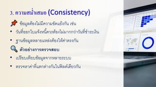 3. ความสม่าเสมอ (Consistency)
ข้อมูลต้องไม่มีความขัดแย้งกัน เช่น
• วันที่ออกใบแจ้งหนี้ควรต้องไม่มากกว่าวันที่ชาระเงิน
• ฐานข้อมูลหลายแหล่งต้องให้ค่าตรงกัน
ตัวอย่างการตรวจสอบ
• เปรียบเทียบข้อมูลจากหลายระบบ
• ตรวจหาค่าที่แตกต่างกันในฟิลด์เดียวกัน
 