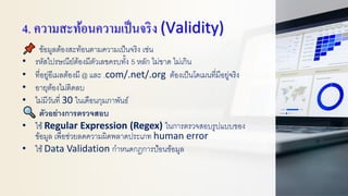 4. ความสะท้อนความเป็นจริง (Validity)
ข้อมูลต้องสะท้อนตามความเป็นจริง เช่น
• รหัสไปรษณีย์ต้องมีตัวเลขครบทั้ง 5 หลัก ไม่ขาด ไม่เกิน
• ที่อยู่อีเมลต้องมี @ และ .com/.net/.org ต้องเป็นโดเมนที่มีอยู่จริง
• อายุต้องไม่ติดลบ
• ไม่มีวันที่ 30 ในเดือนกุมภาพันธ์
ตัวอย่างการตรวจสอบ
• ใช้Regular Expression (Regex) ในการตรวจสอบรูปแบบของ
ข้อมูล เพื่อช่วยลดความผิดพลาดประเภท human error
• ใช้Data Validation กาหนดกฎการป้อนข้อมูล
 