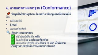 6. ความตรงตามมาตรฐาน (Conformance)
ข้อมูลเป็นไปตามรูปแบบ โครงสร้าง หรือกฎเกณฑ์ที่กาหนดไว้
เช่น
• รหัสไปรษณีย์
• Email
• หมายเลขโทรศัพท์
ตัวอย่างการตรวจสอบ
รหัสไปรษณีย์ต้องมี 5 หลัก
อีเมลต้องมี @ และโดเมนที่ถูกต้อง
หมายเลขโทรศัพท์ต้องเป็น ตัวเลข 10 หลัก เป็นไปตาม
มาตรฐานสากลหรือข้อกาหนดระหว่างประเทศ
 