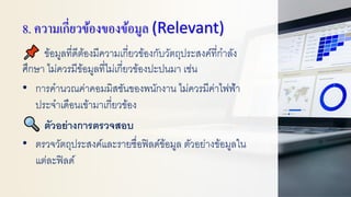 8. ความเกี่ยวข้องของข้อมูล (Relevant)
ข้อมูลที่ดีต้องมีความเกี่ยวข้องกับวัตถุประสงค์ที่กาลัง
ศึกษา ไม่ควรมีข้อมูลที่ไม่เกี่ยวข้องปะปนมา เช่น
• การคานวณค่าคอมมิสชันของพนักงาน ไม่ควรมีค่าไฟฟ้า
ประจาเดือนเข้ามาเกี่ยวข้อง
ตัวอย่างการตรวจสอบ
• ตรวจวัตถุประสงค์และรายชื่อฟิลด์ข้อมูล ตัวอย่างข้อมูลใน
แต่ละฟิลด์
 