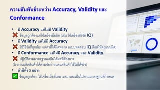ความสัมพันธ์ระหว่าง Accuracy, Validity และ
Conformance
• มี Accuracy แต่ไม่มี Validity
ข้อมูลถูกต้องแต่ใช้เครื่องมือผิด (เช่น ใช้เครื่องชั่งวัด IQ)
• มี Validity แต่ไม่มี Accuracy
ใช้วิธีวัดที่ถูกต้อง แต่ค่าที่ได้ผิดพลาด (แบบทดสอบ IQ ดีแต่ให้คะแนนผิด)
• มี Conformance แต่ไม่มี Accuracy และ Validity
ปฏิบัติตามมาตรฐานแต่ไม่ได้ผลที่ต้องการ
(โรงงานผลิตสินค้าได้ตามข้อกาหนดแต่สินค้าใช้ไม่ได้จริง)
• ถ้ามีทั้ง 3 อย่าง
ข้อมูลถูกต้อง, ใช้เครื่องมือที่เหมาะสม และเป็นไปตามมาตรฐานที่กาหนด
 