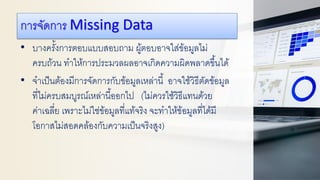 การจัดการ Missing Data
• บางครั้งการตอบแบบสอบถาม ผู้ตอบอาจใส่ข้อมูลไม่
ครบถ้วน ทาให้การประมวลผลอาจเกิดความผิดพลาดขึ้นได้
• จาเป็นต้องมีการจัดการกับข้อมูลเหล่านี้ อาจใช้วิธีตัดข้อมูล
ที่ไม่ครบสมบูรณ์เหล่านี้ออกไป (ไม่ควรใช้วิธีแทนด้วย
ค่าเฉลี่ย เพราะไม่ใช่ข้อมูลที่แท้จริง จะทาให้ข้อมูลที่ได้มี
โอกาสไม่สอดคล้องกับความเป็นจริงสูง)
 