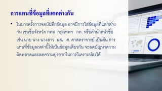 การแทนที่ข้อมูลที่แตกต่างกัน
• ในบางครั้งการจดบันทึกข้อมูล อาจมีการใส่ข้อมูลที่แตกต่าง
กัน เช่นชื่อจังหวัด กทม กรุงเทพฯ กท. หรือคานาหน้าชื่อ
เช่น นาย นาง นางสาว นส. ศ. ศาสตราจารย์ เป็นต้น การ
แทนที่ข้อมูลเหล่านี้ให้เป็นข้อมูลเดียวกัน จะลดปัญหาความ
ผิดพลาดและลดความยุ่งยากในการวิเคราะห์ลงได้
 