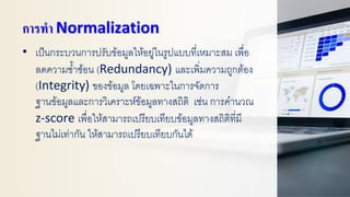การทา Normalization
• เป็นกระบวนการปรับข้อมูลให้อยู่ในรูปแบบที่เหมาะสม เพื่อ
ลดความซ้าซ้อน (Redundancy) และเพิ่มความถูกต้อง
(Integrity) ของข้อมูล โดยเฉพาะในการจัดการ
ฐานข้อมูลและการวิเคราะห์ข้อมูลทางสถิติ เช่น การคานวณ
z-score เพื่อให้สามารถเปรียบเทียบข้อมูลทางสถิติที่มี
ฐานไม่เท่ากัน ให้สามารถเปรียบเทียบกันได้
 