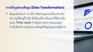 การปรับรูปแบบข้อมูล (Data Transformation)
• ข้อมูลเช่นวันเวลา อาจมีการเขียนในรูปแบบที่แตกต่างกัน
เช่น วัน/เดือน/ปี หรือ ปี/เดือน/วัน หรือเวลาที่ใช้อาจเป็น
คนละ Time zone ทาให้ยุ่งยากต่อการประมวลผล
จาเป็นต้องมีการปรับรูปแบบข้อมูลให้อยู่ในรูปแบบเดียวกัน
 