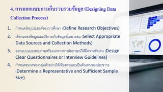 4. การออกแบบการเก็บรวบรวมข้อมูล(Designing Data
Collection Process)
1. กาหนดวัตถุประสงค์ของการศึกษา (Define Research Objectives)
2. เลือกแหล่งข้อมูลและวิธีการเก็บข้อมูลที่เหมาะสม (Select Appropriate
Data Sources and Collection Methods)
3. ออกแบบแบบสอบถามหรือแนวทางการสัมภาษณ์ให้มีความชัดเจน (Design
Clear Questionnaires or Interview Guidelines)
4. กาหนดขนาดของกลุ่มตัวอย่างให้เพียงพอและเป็นตัวแทนของประชากร
(Determine a Representative and Sufficient Sample
Size)
 